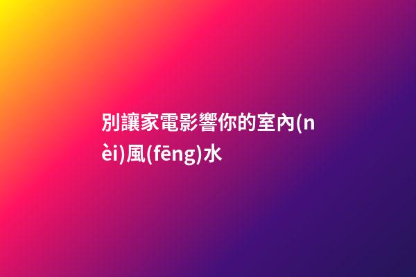 別讓家電影響你的室內(nèi)風(fēng)水