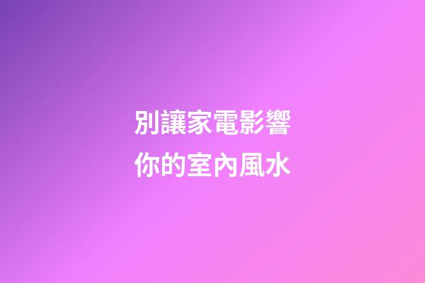 別讓家電影響你的室內風水