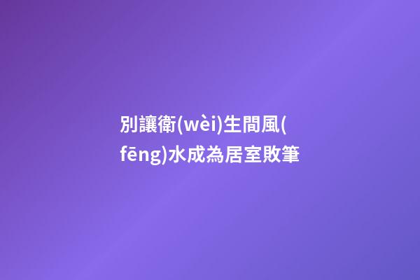 別讓衛(wèi)生間風(fēng)水成為居室敗筆