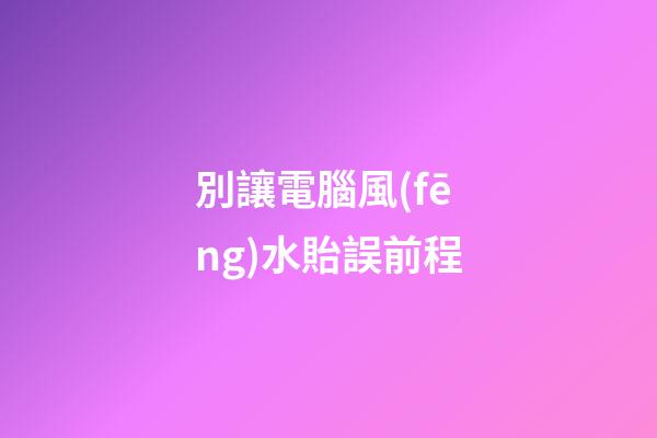 別讓電腦風(fēng)水貽誤前程