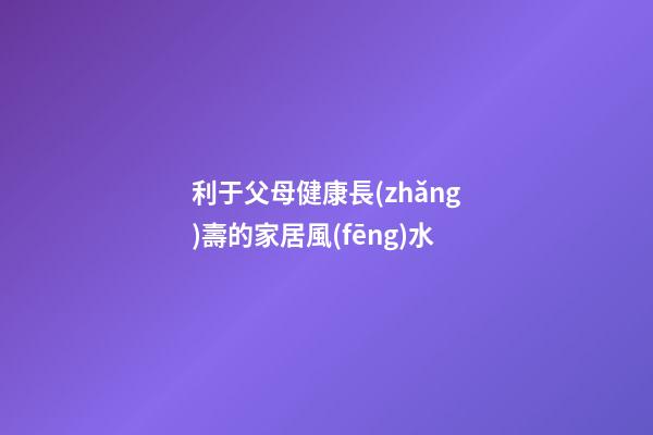 利于父母健康長(zhǎng)壽的家居風(fēng)水