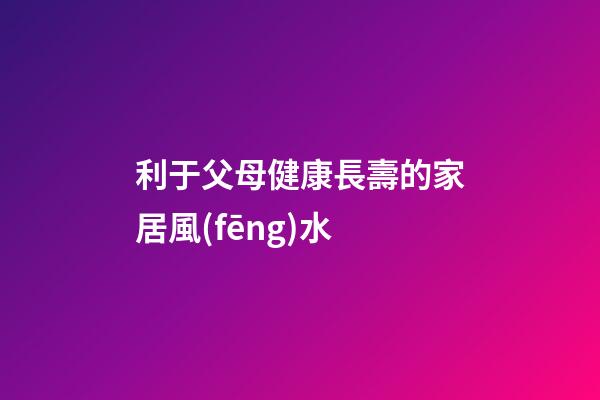 利于父母健康長壽的家居風(fēng)水