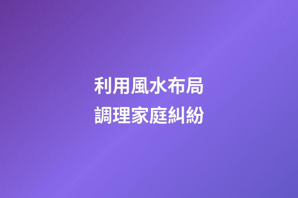 利用風水布局調理家庭糾紛