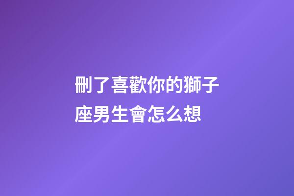 刪了喜歡你的獅子座男生會怎么想-第1張-星座運勢-玄機派