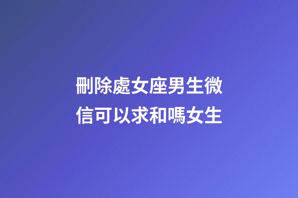 刪除處女座男生微信可以求和嗎女生-第1張-星座運勢-玄機派