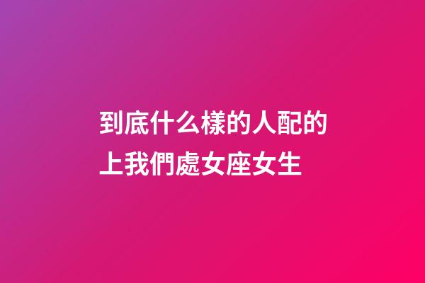 到底什么樣的人配的上我們處女座女生-第1張-星座運勢-玄機派