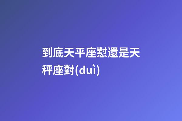 到底天平座懟還是天秤座對(duì)-第1張-星座運(yùn)勢(shì)-玄機(jī)派