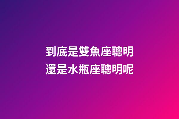 到底是雙魚座聰明還是水瓶座聰明呢-第1張-星座運勢-玄機派
