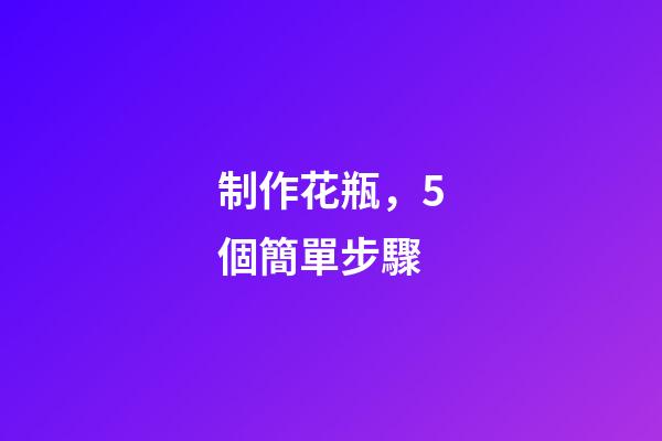 制作花瓶，5個簡單步驟-第1張-觀點-玄機派