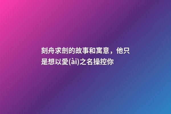 刻舟求劍的故事和寓意，他只是想以愛(ài)之名操控你