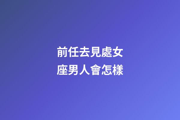 前任去見處女座男人會怎樣-第1張-星座運勢-玄機派