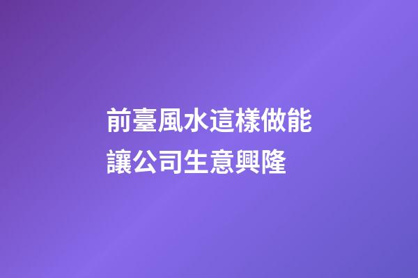 前臺風水這樣做能讓公司生意興隆