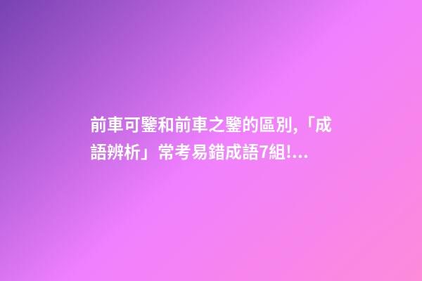 前車可鑒和前車之鑒的區別,「成語辨析」常考易錯成語7組!聚沙成塔-第1張-觀點-玄機派