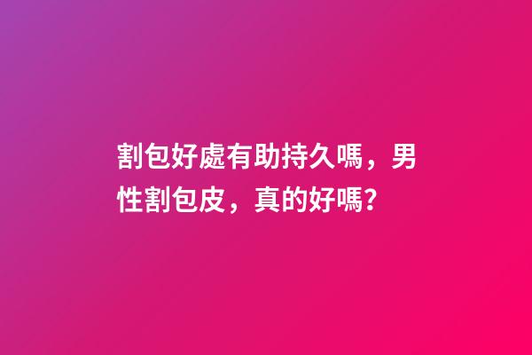 割包好處有助持久嗎，男性割包皮，真的好嗎？-第1張-觀點(diǎn)-玄機(jī)派