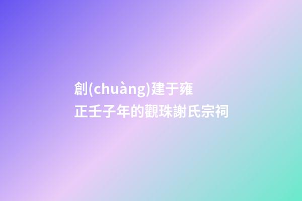 創(chuàng)建于雍正壬子年的觀珠謝氏宗祠