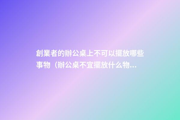 創業者的辦公桌上不可以擺放哪些事物（辦公桌不宜擺放什么物品）