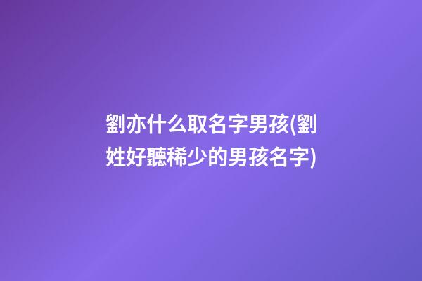 劉亦什么取名字男孩(劉姓好聽稀少的男孩名字)