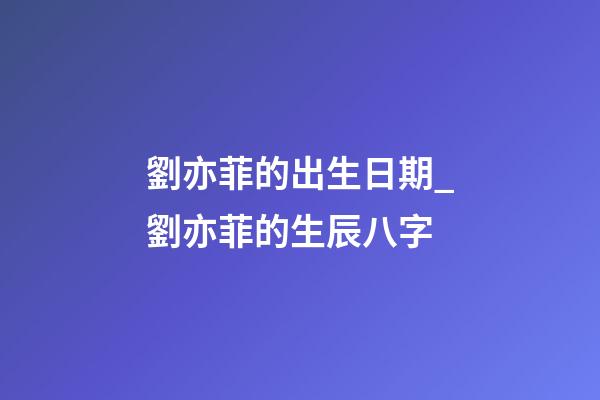 劉亦菲的出生日期_劉亦菲的生辰八字