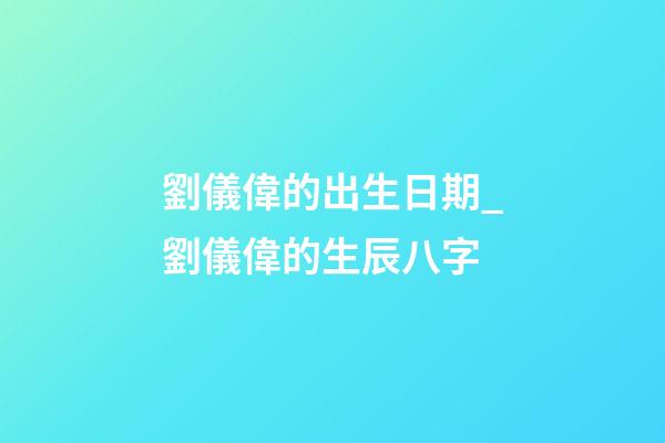 劉儀偉的出生日期_劉儀偉的生辰八字