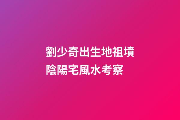 劉少奇出生地祖墳陰陽宅風水考察
