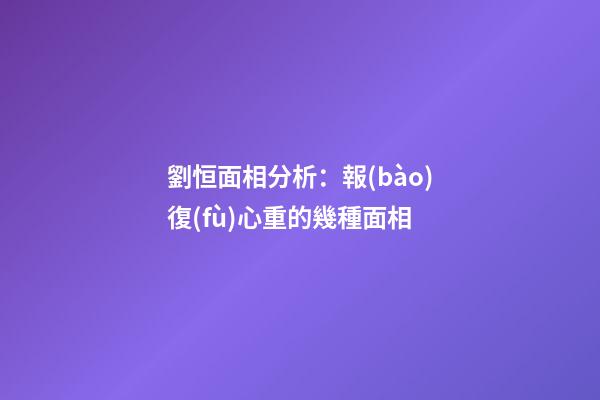 劉恒面相分析：報(bào)復(fù)心重的幾種面相