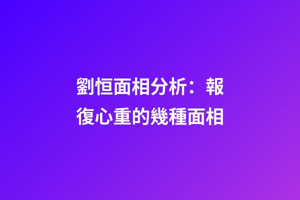 劉恒面相分析：報復心重的幾種面相