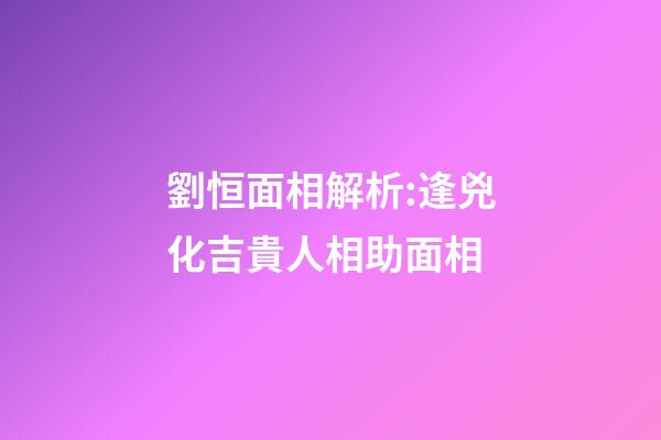 劉恒面相解析:逢兇化吉貴人相助面相