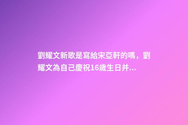 劉耀文新歌是寫給宋亞軒的嗎，劉耀文為自己慶祝16歲生日并發布新歌-第1張-觀點-玄機派