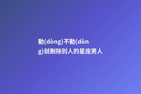 動(dòng)不動(dòng)就刪除別人的星座男人-第1張-星座運(yùn)勢(shì)-玄機(jī)派