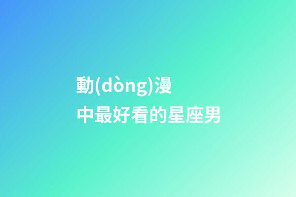動(dòng)漫中最好看的星座男-第1張-星座運(yùn)勢(shì)-玄機(jī)派