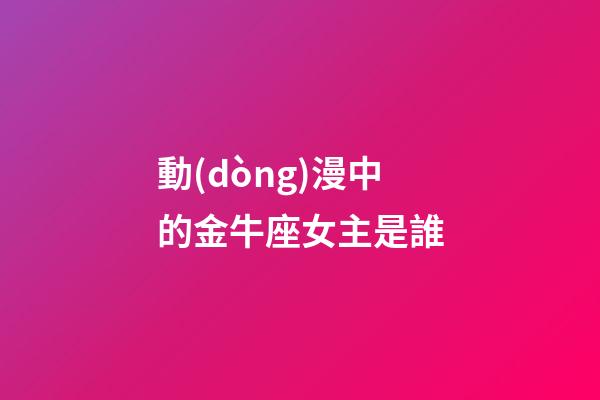 動(dòng)漫中的金牛座女主是誰-第1張-星座運(yùn)勢-玄機(jī)派