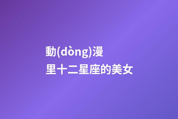 動(dòng)漫里十二星座的美女-第1張-星座運(yùn)勢-玄機(jī)派