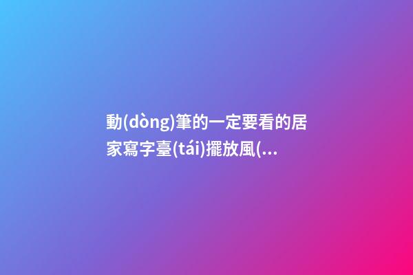動(dòng)筆的一定要看的居家寫字臺(tái)擺放風(fēng)水