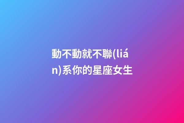 動不動就不聯(lián)系你的星座女生-第1張-星座運(yùn)勢-玄機(jī)派