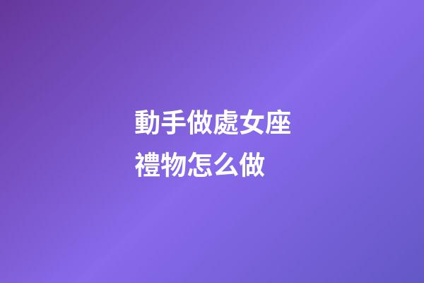 動手做處女座禮物怎么做-第1張-星座運勢-玄機派