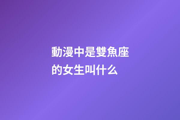 動漫中是雙魚座的女生叫什么-第1張-星座運勢-玄機派