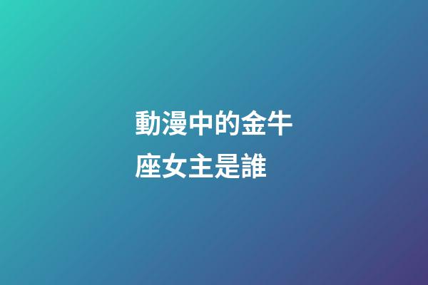 動漫中的金牛座女主是誰-第1張-星座運勢-玄機派