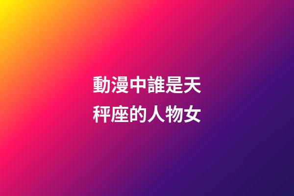 動漫中誰是天秤座的人物女-第1張-星座運勢-玄機派