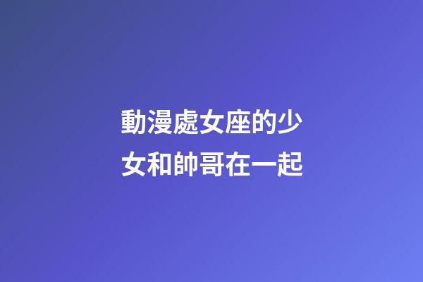 動漫處女座的少女和帥哥在一起-第1張-星座運勢-玄機(jī)派