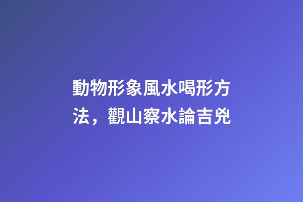 動物形象風水喝形方法，觀山察水論吉兇-第1張-觀點-玄機派