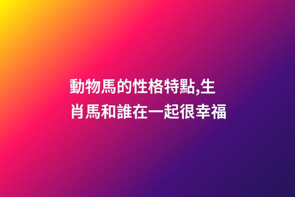 動物馬的性格特點,生肖馬和誰在一起很幸福-第1張-觀點-玄機派