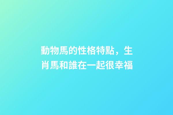 動物馬的性格特點，生肖馬和誰在一起很幸福-第1張-觀點-玄機派