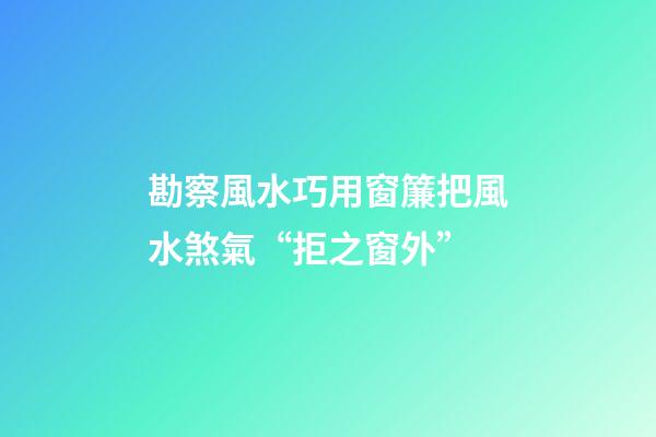 勘察風水巧用窗簾把風水煞氣“拒之窗外”