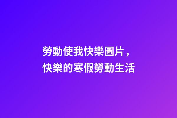 勞動使我快樂圖片，快樂的寒假勞動生活-第1張-觀點-玄機派