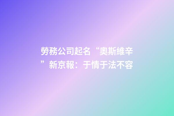 勞務公司起名“奧斯維辛”新京報：于情于法不容-第1張-公司起名-玄機派