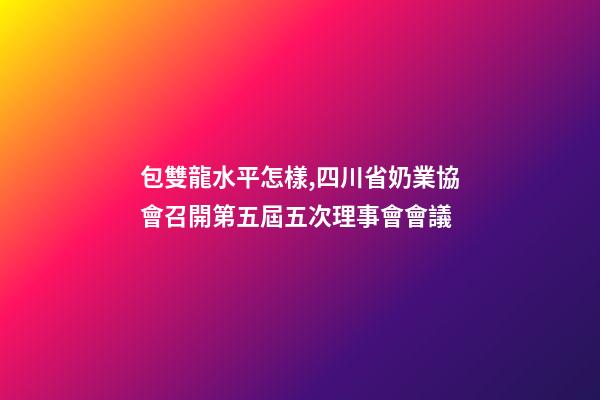 包雙龍水平怎樣,四川省奶業協會召開第五屆五次理事會會議-第1張-觀點-玄機派