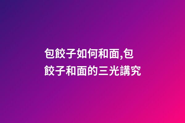 包餃子如何和面,包餃子和面的三光講究-第1張-觀點-玄機派