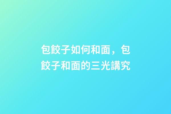 包餃子如何和面，包餃子和面的三光講究-第1張-觀點-玄機派