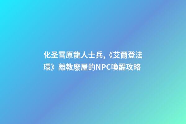 化圣雪原龍人士兵,《艾爾登法環》離教廢屋的NPC喚醒攻略-第1張-觀點-玄機派