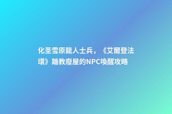 化圣雪原龍人士兵，《艾爾登法環》離教廢屋的NPC喚醒攻略